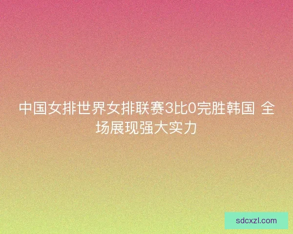 中国女排世界女排联赛3比0完胜韩国 全场展现强大实力