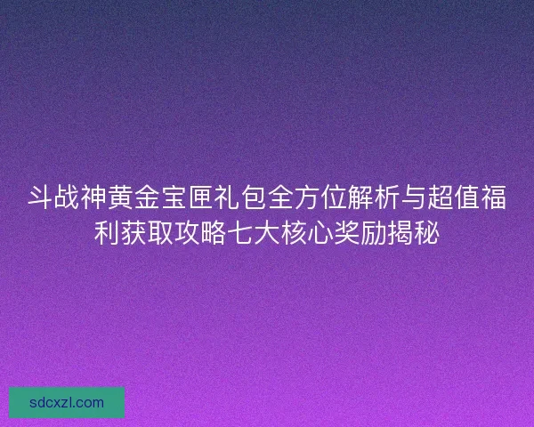 斗战神黄金宝匣礼包全方位解析与超值福利获取攻略七大核心奖励揭秘