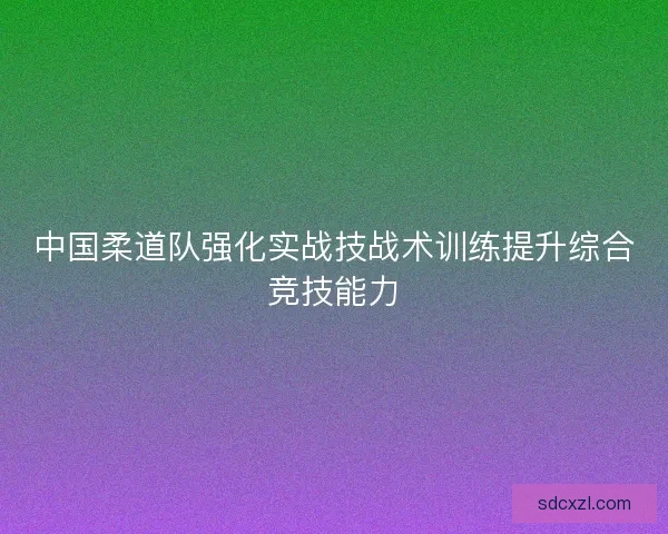 中国柔道队强化实战技战术训练提升综合竞技能力