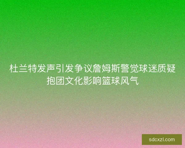 杜兰特发声引发争议詹姆斯警觉球迷质疑抱团文化影响篮球风气