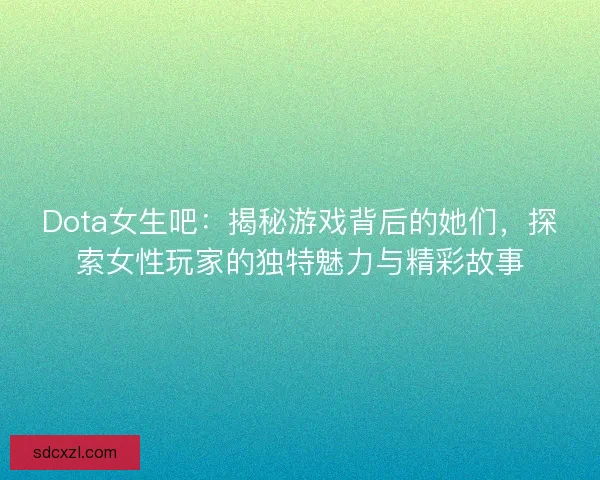 Dota女生吧：揭秘游戏背后的她们，探索女性玩家的独特魅力与精彩故事