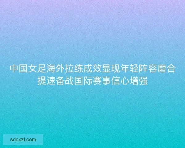 中国女足海外拉练成效显现年轻阵容磨合提速备战国际赛事信心增强